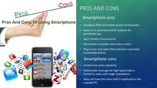 PROS AND CONS
Smartphone pros
• Combines PDA and mobile phone functionality
• Have tri or quad-band GCM modules for
worldwide use
• Has a variety of accessories
• Has quality resolution and colour screen
• Plays music and video files making it a portable
multimedia device
Smartphone cons
• Limited text entry capability
• Nationwide coverage for high speed data is
limited to areas with larger populations
• Does not have the same built in applications like
a pocket PC
 