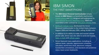 IBM SIMON
THE FIRST SMARTPHONE
• The IBM Simon Personal Communicator (simply
known as IBM Simon) is a handheld, touchscreen
mobile phone and PDA designed and engineered by
International Business Machines Corp. (IBM) and
assembled under contract by Mitsubishi Electric Corp.
• BellSouth Cellular Corp. distributed the Simon
Personal Communicator in the United States between
August 1994 and February 1995, selling 50,000 units.
• In addition to its ability to make and receive cellular
phone calls, Simon was also able to send and receive
faxes, e-mails and cellular pages.
• Simon featured many applications, including an
address book, calendar, appointment scheduler,
calculator, world time clock, electronic notepad,
handwritten annotations, and standard and predictive
stylus input screen keyboards.
 