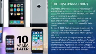 THE FIRST iPhone (2007)
• The iPhone is the first smartphone model designed
and marketed by Apple Inc. It is the first generation of
iPhone that was announced on January 9, 2007 after
years of rumors and speculation.
• It was introduced in the United States on June 29,
2007, and it featured quad-band GSM cellular
connectivity with GPRS and EDGE support for data
transfer.
• On June 9, 2008, Apple announced its successor, the
iPhone 3G. The original iPhone has not received
software updates from Apple since iPhone OS (now
iOS) 3.1.3.
• Since June 11, 2013, the original iPhone has been
considered "obsolete" in Apple retail stores, "vintage"
by other service providers in the US, and "obsolete" in
all other regions. Apple does not service vintage or
obsolete products, and replacement parts for obsolete
products are not available to service providers.
 