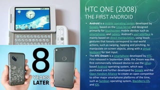 HTC ONE (2008)
THE FIRST ANDROID
• Android is a mobile operating system developed by
Google, based on the Linux kernel and designed
primarily for touchscreen mobile devices such as
smartphones and tablets. Android's user interface is
mainly based on direct manipulation, using touch
gestures that loosely correspond to real-world
actions, such as swiping, tapping and pinching, to
manipulate on-screen objects, along with a virtual
keyboard for text input.
• The HTC Dream is a smartphone developed by HTC.
First released in September 2008, the Dream was the
first commercially released device to use the Linux-
based Android operating system, which was
purchased and further developed by Google and the
Open Handset Alliance to create an open competitor
to other major smartphone platforms of the time,
such as Symbian operating system, BlackBerry OS,
and iOS.
 