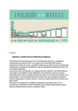  
 
 
 
 
Modelos: 
   
​ ​​ ​​ ​​ ​​ ​​​ ​SAMSUNG​ ​Y​ ​IPHONE​ ​SON​ ​LOS​ ​PRINCIPALES​ ​MODELOS. 
 
Prácticamente​ ​Samsung​ ​acaba​ ​de​ ​dar​ ​por​ ​renovado​ ​gran​ ​parte​ ​de​ ​su​ ​catálogo​ ​de 
smartphones​ ​para​ ​este​ ​año​ ​2017​ ​y​ ​a​ ​la​ ​espera​ ​de​ ​un​ ​previsible​ ​Note​ ​8​ ​que​ ​se 
presentaría​ ​a​ ​finales​ ​de​ ​verano,​ ​ya​ ​podemos​ ​hacernos​ ​una​ ​idea​ ​de​ ​cómo​ ​tiene​ ​Samsung 
configurado​ ​su​ ​catálogo​ ​de​ ​smartphones​ ​y​ ​que​ ​ha​ ​englobado​ ​principalmente​ ​dentro​ ​de 
tres​ ​familias​ ​diferentes. 
Unos​ ​Galaxy​ ​S​ ​que​ ​corresponden​ ​con​ ​la​ ​gama​ ​más​ ​alta​ ​y​ ​potente,​ ​una​ ​familia​ ​Galaxy​ ​A 
que​ ​integra​ ​a​ ​los​ ​modelos​ ​de​ ​gama​ ​media/alta​ ​con​ ​prestaciones​ ​cada​ ​vez​ ​más​ ​que 
suficientes​ ​para​ ​los​ ​que​ ​no​ ​saquen​ ​provecho​ ​de​ ​contar​ ​con​ ​lo​ ​último​ ​de​ ​lo​ ​último​ ​y​ ​una 
familia​ ​Galaxy​ ​J​ ​que​ ​tradicionalmente​ ​ha​ ​incluido​ ​sobre​ ​todo​ ​smartphones​ ​bastante 
sencillos​ ​aunque​ ​para​ ​su​ ​edición​ ​de​ ​2017,​ ​cuenta​ ​con​ ​especificaciones​ ​a​ ​la​ ​altura​ ​de​ ​la 
gama​ ​media. 
Para​ ​poner​ ​en​ ​perspectiva​ ​el​ ​catálogo​ ​de​ ​smartphones​ ​Samsung,​ ​vamos​ ​a​ ​ver​ ​a 
continuación​ ​las​ ​diferencias​ ​entre​ ​los​ ​modelos​ ​de​ ​una​ ​misma​ ​familia​ ​donde​ ​conocer 
todas​ ​las​ ​especificaciones,​ ​precio​ ​y​ ​análisis​ ​en​ ​vídeo. 
 
 
 