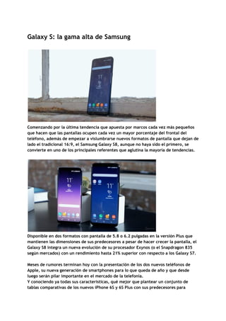 Galaxy​ ​S:​ ​la​ ​gama​ ​alta​ ​de​ ​Samsung 
 
Comenzando​ ​por​ ​la​ ​última​ ​tendencia​ ​que​ ​apuesta​ ​por​ ​marcos​ ​cada​ ​vez​ ​más​ ​pequeños 
que​ ​hacen​ ​que​ ​las​ ​pantallas​ ​ocupen​ ​cada​ ​vez​ ​un​ ​mayor​ ​porcentaje​ ​del​ ​frontal​ ​del 
teléfono,​ ​además​ ​de​ ​empezar​ ​a​ ​vislumbrarse​ ​nuevos​ ​formatos​ ​de​ ​pantalla​ ​que​ ​dejan​ ​de 
lado​ ​el​ ​tradicional​ ​16:9,​ ​el​ ​Samsung​ ​Galaxy​ ​S8,​ ​aunque​ ​no​ ​haya​ ​sido​ ​el​ ​primero,​ ​se 
convierte​ ​en​ ​uno​ ​de​ ​los​ ​principales​ ​referentes​ ​que​ ​aglutina​ ​la​ ​mayoría​ ​de​ ​tendencias. 
 
 
Disponible​ ​en​ ​dos​ ​formatos​ ​con​ ​pantalla​ ​de​ ​5.8​ ​o​ ​6.2​ ​pulgadas​ ​en​ ​la​ ​versión​ ​Plus​ ​que 
mantienen​ ​las​ ​dimensiones​ ​de​ ​sus​ ​predecesores​ ​a​ ​pesar​ ​de​ ​hacer​ ​crecer​ ​la​ ​pantalla,​ ​el 
Galaxy​ ​S8​ ​integra​ ​un​ ​nueva​ ​evolución​ ​de​ ​su​ ​procesador​ ​Exynos​ ​(o​ ​el​ ​Snapdragon​ ​835 
según​ ​mercados)​ ​con​ ​un​ ​rendimiento​ ​hasta​ ​21%​ ​superior​ ​con​ ​respecto​ ​a​ ​los​ ​Galaxy​ ​S7. 
 
Meses​ ​de​ ​rumores​ ​terminan​ ​hoy​ ​con​ ​la​ ​presentación​ ​de​ ​los​ ​dos​ ​nuevos​ ​teléfonos​ ​de 
Apple,​ ​su​ ​nueva​ ​generación​ ​de​ ​smartphones​ ​para​ ​lo​ ​que​ ​queda​ ​de​ ​año​ ​y​ ​que​ ​desde 
luego​ ​serán​ ​pilar​ ​importante​ ​en​ ​el​ ​mercado​ ​de​ ​la​ ​telefonía. 
Y​ ​conociendo​ ​ya​ ​todas​ ​sus​ ​características,​ ​qué​ ​mejor​ ​que​ ​plantear​ ​un​ ​conjunto​ ​de 
tablas​ ​comparativas​ ​de​ ​los​ ​nuevos​ ​iPhone​ ​6S​ ​y​ ​6S​ ​Plus​ ​con​ ​sus​ ​predecesores​ ​para 
 