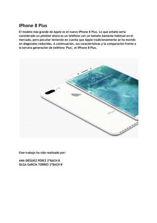 IPhone​ ​8​ ​Plus 
El​ ​modelo​ ​más​ ​grande​ ​de​ ​Apple​ ​es​ ​el​ ​nuevo​ ​iPhone​ ​8​ ​Plus.​ ​Lo​ ​que​ ​antaño​ ​sería 
considerado​ ​un​ ​​phablet​​ ​ahora​ ​es​ ​un​ ​teléfono​ ​con​ ​un​ ​tamaño​ ​bastante​ ​habitual​ ​en​ ​el 
mercado,​ ​pero​ ​peculiar​ ​teniendo​ ​en​ ​cuenta​ ​que​ ​Apple​ ​tradicionalmente​ ​se​ ​ha​ ​movido 
en​ ​diagonales​ ​reducidas.​ ​A​ ​continuación,​ ​sus​ ​características​ ​y​ ​la​ ​comparación​ ​frente​ ​a 
la​ ​tercera​ ​generación​ ​de​ ​teléfono​ ​'Plus',​ ​el​ ​iPhone​ ​8​ ​Plus. 
 
 
 
  
 
 
Este​ ​trabajo​ ​ha​ ​sido​ ​realizado​ ​por: 
 
ANA​ ​DIÉGUEZ​ ​PÉREZ​ ​2ºBACH​ ​B 
OLGA​ ​GARCÍA​ ​TORRES​ ​2ºBACH​ ​B 
 