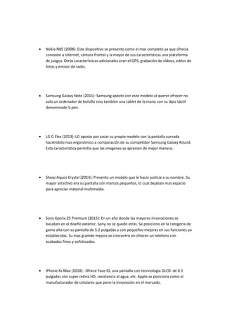  Nokia N85 (2008): Este dispositivo se presento como el mas completo ya que ofrecía
conexión a Internet, cámara frontal y la mayor de sus características una plataforma
de juegos. Otras características adicionales eran el GPS, grabación de vídeos, editor de
fotos y emisor de radio.
 Samsung Galaxy Note (2011): Samsung aposto con este modelo al querer ofrecer no
solo un ordenador de bolsillo sino también una tablet de la mano con su lápiz táctil
denominado S-pen.
 LG G Flex (2013): LG aposto por sacar su propio modelo con la pantalla curvada
haciéndolo mas ergonómico a comparación de su competidor Samsung Galaxy Round.
Esta caracteristica permitía que las imagenes se aprecien de mejor manera..
 Sharp Aquos Crystal (2014): Presento un modelo que le hacia justicia a su nombre. Su
mayor atractivo era su pantalla con marcos pequeños, lo cual dejaban mas espacio
para apreciar material multimedia.
 Sony Xperia Z5 Premium (2015): En un año donde las mayores innovaciones se
basaban en el diseño exterior, Sony no se quedo atrás. Se posiciono en la categoria de
gama alta con su pantalla de 5.2 pulgadas y con pequeñas mejoras en sus funciones ya
establecidas. Su mas gramde mejora se concentro en ofrecer un telefono con
acabados finos y sofisticados.
 iPhone Xs Max (2018): Ofrece Face ID, una pantalla con tecnnologia OLED de 6.5
pulgadas con super retina HD, resistencia al agua, etc. Apple se posiciona como el
manufacturador de celulares que pone la innovación en el mercado.
 