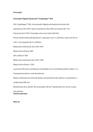 Procesador
Procesador flagship Qualcomm® Snapdragon™ 855
CPU: Snapdragon™ 855, el procesador flagship de Qualcomm de este año.
Arquitectura de la CPU: Nueva arquitectura Kyro 485 con proceso de 7 nm.
Frecuencia de la CPU: Procesador octa-core, hasta 2,84 GHz.
Primer diseño trifecta de Qualcomm: super gran core 1 x 2,84 GHz + gran core de 3 x
2,42 + core pequeño de 4 x 1,80 GHz.
Mejora del rendimiento de la CPU: 45%
Mejora de la eficacia: 40%
GPU: Adreno™ 640
Mejora del rendimiento de la GPU: 20%
Mejora de la eficacia: +25%
La primera GPU para smartphones compatible con el controlador gráfico Vulkan 1.1 y
el posprocesamiento a nivel de películas.
Mayor compresión de ancho de banda, procesamiento de sombras y visualización, y
renderizado HDR real.
Rendimiento de la edición AIE: procesador AIE de 7ª generación con una IA 3 veces
más potente.
Sistema operativo
MIUI 10
 