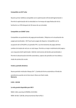 Compatible con Mi Turbo
Nuestro primer teléfono compatible con la optimización I/O de desfragmentación |
Permite la optimización de la velocidad en el arranque de apps.Reducción de la
lentitud en un 35% después de 18 meses de uso simulado
Compatible con GAME Turbo
Compatible con parámetros de juego personalizados | Mejoras en la visualización de
juegos personalizados | 4D Touch para juegos de disparos. Compatible con la
ocupación de la CPU/GPU y la pantalla FPS | Las herramientas de juego admiten
cambiar de tarjeta de red con un solo toque. Permite un mejor rendimiento del juego y
una respuesta táctil optimizada | Admite restricciones de bordes personalizadas |
Permite la desactivación de brillo automático, captura de pantalla con tres dedos y
modo de protección ocular.
Fondo y pantalla dinámica
Nueva pantalla multicolor Always-On* | Cambia de forma automática el fondo de
pantalla de acuerdo con la hora local. Ahora con Dark mode.
Memoria
6 GB + 128 GB
La más grande disponible para Mi 9
RAM: 6 GB, canal dual LPDDR4x 2133 MHz
ROM: 64 GB / 128 GB, almacenamiento flash UFS2.1
 