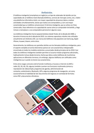 Definición.
El teléfono inteligente (smartphone en inglés) es un tipo de ordenador de bolsillo con las
capacidades de un teléfono móvil (llamada telefónica, servicio de mensajes cortos, etc.). Sobre
una plataforma informática móvil, con mayor capacidad de almacenar datos y realizar
actividades simultáneamente, tareas que realiza una computadora, y con una mayor
conectividad que un teléfono convencional. El término inteligente, que se utiliza con fines
comerciales, hace referencia a la capacidad de usarse como un computador de bolsillo, y llega
incluso a reemplazar a una computadora personal en algunos casos.
Los teléfonos inteligentes fueron popularizándose desde finales de la década del 2000, y
durante el transcurso de la década de 2010. Los sistemas operativos móviles más utilizados
actualmente son Android y iOS. Las marcas de teléfonos más populares son Samsung, Apple
iPhone, Huawei, Xiaomi, entre otros.
Generalmente, los teléfonos con pantallas táctiles son los llamados teléfonos inteligentes, pero
el soporte completo al correo electrónico parece ser una característica indispensable
encontrada en todos los modelos existentes y anunciados desde principios de los 2010. Casi
todos los teléfonos inteligentes también permiten al usuario instalar programas adicionales,
habitualmente incluso desde terceros, hecho que dota a estos teléfonos de muchísimas
aplicaciones en diferentes terrenos; sin embargo, algunos teléfonos son calificados como
inteligentes aun cuando no tienen esa característica.
Entre otros rasgos comunes está la función multitarea, el acceso a Internet vía Wifi o
redes 2G, 3G, 4G, 5G; algunos también cuentan con funciones multimedia (cámara y
reproductor de videos/mp3), programas de agenda, administración de
contactos, acelerómetro, Bluetooth, GPS y algunos programas de navegación, así como
ocasionalmente la habilidad de leer documentos de negocios en variedad de formatos
como PDF y documentos ofimáticos.
 