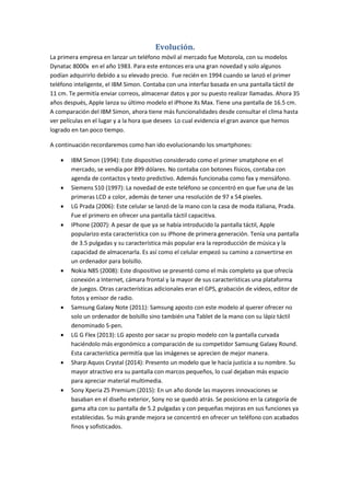 Evolución.
La primera empresa en lanzar un teléfono móvil al mercado fue Motorola, con su modelos
Dynatac 8000x en el año 1983. Para este entonces era una gran novedad y solo algunos
podían adquirirlo debido a su elevado precio. Fue recién en 1994 cuando se lanzó el primer
teléfono inteligente, el IBM Simon. Contaba con una interfaz basada en una pantalla táctil de
11 cm. Te permitía enviar correos, almacenar datos y por su puesto realizar llamadas. Ahora 35
años después, Apple lanza su último modelo el iPhone Xs Max. Tiene una pantalla de 16.5 cm.
A comparación del IBM Simon, ahora tiene más funcionalidades desde consultar el clima hasta
ver películas en el lugar y a la hora que desees Lo cual evidencia el gran avance que hemos
logrado en tan poco tiempo.
A continuación recordaremos como han ido evolucionando los smartphones:
 IBM Simon (1994): Este dispositivo considerado como el primer smatphone en el
mercado, se vendía por 899 dólares. No contaba con botones físicos, contaba con
agenda de contactos y texto predictivo. Además funcionaba como fax y mensáfono.
 Siemens S10 (1997): La novedad de este teléfono se concentró en que fue una de las
primeras LCD a color, además de tener una resolución de 97 x 54 pixeles.
 LG Prada (2006): Este celular se lanzó de la mano con la casa de moda italiana, Prada.
Fue el primero en ofrecer una pantalla táctil capacitiva.
 IPhone (2007): A pesar de que ya se había introducido la pantalla táctil, Apple
popularizo esta característica con su iPhone de primera generación. Tenía una pantalla
de 3.5 pulgadas y su característica más popular era la reproducción de música y la
capacidad de almacenarla. Es así como el celular empezó su camino a convertirse en
un ordenador para bolsillo.
 Nokia N85 (2008): Este dispositivo se presentó como el más completo ya que ofrecía
conexión a Internet, cámara frontal y la mayor de sus características una plataforma
de juegos. Otras características adicionales eran el GPS, grabación de vídeos, editor de
fotos y emisor de radio.
 Samsung Galaxy Note (2011): Samsung aposto con este modelo al querer ofrecer no
solo un ordenador de bolsillo sino también una Tablet de la mano con su lápiz táctil
denominado S-pen.
 LG G Flex (2013): LG aposto por sacar su propio modelo con la pantalla curvada
haciéndolo más ergonómico a comparación de su competidor Samsung Galaxy Round.
Esta característica permitía que las imágenes se aprecien de mejor manera.
 Sharp Aquos Crystal (2014): Presento un modelo que le hacía justicia a su nombre. Su
mayor atractivo era su pantalla con marcos pequeños, lo cual dejaban más espacio
para apreciar material multimedia.
 Sony Xperia Z5 Premium (2015): En un año donde las mayores innovaciones se
basaban en el diseño exterior, Sony no se quedó atrás. Se posiciono en la categoría de
gama alta con su pantalla de 5.2 pulgadas y con pequeñas mejoras en sus funciones ya
establecidas. Su más grande mejora se concentró en ofrecer un teléfono con acabados
finos y sofisticados.
 