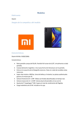 Modelos
Fabricante.
Xiaomi
Imagen de la compañía o del modelo.
Características.
Xiaomi Mi Mix 3 6GB/128Gb
Características:
 Ratio pantalla-cuerpo del 93,4%. Pantalla full-screen de 6,39"; virtualmente es todo
pantalla.
 Cuerpo deslizante magnético. Una nueva forma de interactuar con la pantalla.
 Entra en la nueva Era de la fotografía nocturna. Fotos sin ruido de increíbles vistas
nocturnas.
 Super slow motion a 960 fps. Llena de belleza, al instante, tus piezas audiovisuales
gracias a la música por IA.
 Cámara frontal de 24 + 2 MP. Vídeos con fondos desenfocados en tiempo real.
 Cámara trasera de 12 + 12 MP. Cámara dual ultrasensible a la luz con IA.
 Qualcomm® Snapdragon™ 845. Supera el nivel de rendimiento del flagship.
 Carga inalámbrica de 10 W. Incluido en la caja.
 