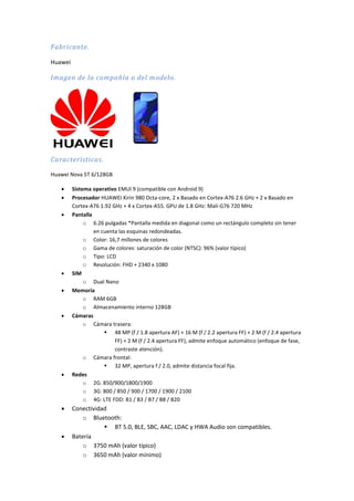Fabricante.
Huawei
Imagen de la compañía o del modelo.
Características.
Huawei Nova 5T 6/128GB
 Sistema operativo EMUI 9 (compatible con Android 9)
 Procesador HUAWEI Kirin 980 Octa-core, 2 x Basado en Cortex-A76 2.6 GHz + 2 x Basado en
Cortex-A76 1.92 GHz + 4 x Cortex-A55. GPU de 1.8 GHz: Mali-G76 720 MHz
 Pantalla
o 6.26 pulgadas *Pantalla medida en diagonal como un rectángulo completo sin tener
en cuenta las esquinas redondeadas.
o Color: 16,7 millones de colores
o Gama de colores: saturación de color (NTSC): 96% (valor típico)
o Tipo: LCD
o Resolución: FHD + 2340 x 1080
 SIM
o Dual Nano
 Memoria
o RAM 6GB
o Almacenamiento interno 128GB
 Cámaras
o Cámara trasera:
 48 MP (f / 1.8 apertura AF) + 16 M (f / 2.2 apertura FF) + 2 M (f / 2.4 apertura
FF) + 2 M (f / 2.4 apertura FF), admite enfoque automático (enfoque de fase,
contraste atención).
o Cámara frontal:
 32 MP, apertura f / 2.0, admite distancia focal fija.
 Redes
o 2G: 850/900/1800/1900
o 3G: 800 / 850 / 900 / 1700 / 1900 / 2100
o 4G: LTE FDD: B1 / B3 / B7 / B8 / B20
 Conectividad
o Bluetooth:
 BT 5.0, BLE, SBC, AAC, LDAC y HWA Audio son compatibles.
 Batería
o 3750 mAh (valor típico)
o 3650 mAh (valor mínimo)
 