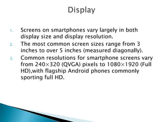 1.
2.
3.

Screens on smartphones vary largely in both
display size and display resolution.
The most common screen sizes range from 3
inches to over 5 inches (measured diagonally).
Common resolutions for smartphone screens vary
from 240×320 (QVGA) pixels to 1080×1920 (Full
HD),with flagship Android phones commonly
sporting full HD.

 