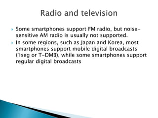 



Some smartphones support FM radio, but noisesensitive AM radio is usually not supported.
In some regions, such as Japan and Korea, most
smartphones support mobile digital broadcasts
(1seg or T-DMB), while some smartphones support
regular digital broadcasts

 