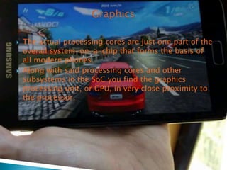 



The actual processing cores are just one part of the
overall system-on-a-chip that forms the basis of
all modern phones.
Along with said processing cores and other
subsystems in the SoC you find the graphics
processing unit, or GPU, in very close proximity to
the processor.

 