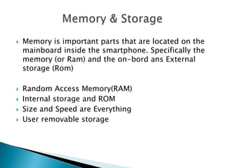 







Memory is important parts that are located on the
mainboard inside the smartphone. Specifically the
memory (or Ram) and the on-bord ans External
storage (Rom)
Random Access Memory(RAM)
Internal storage and ROM
Size and Speed are Everything
User removable storage

 