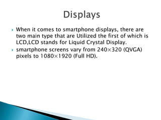 



When it comes to smartphone displays, there are
two main type that are Utilized the first of which is
LCD,LCD stands for Liquid Crystal Display.
smartphone screens vary from 240×320 (QVGA)
pixels to 1080×1920 (Full HD).

 
