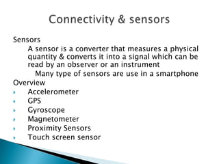 Sensors
A sensor is a converter that measures a physical
quantity & converts it into a signal which can be
read by an observer or an instrument
Many type of sensors are use in a smartphone
Overview

Accelerometer

GPS

Gyroscope

Magnetometer

Proximity Sensors

Touch screen sensor

 