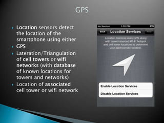 






Location sensors detect
the location of the
smartphone using either
GPS
Lateration/Triangulation
of cell towers or wifi
networks (with database
of known locations for
towers and networks)
Location of associated
cell tower or wifi network

 