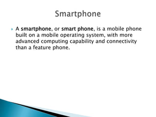 

A smartphone, or smart phone, is a mobile phone
built on a mobile operating system, with more
advanced computing capability and connectivity
than a feature phone.

 