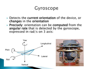 


Detects the current orientation of the device, or
changes in the orientation
Precisely: orientation can be computed from the
angular rate that is detected by the gyroscope,
expressed in rad/s on 3 axis:

 