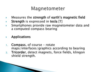 




1.

2.

Measures the strength of earth’s magnetic field
Strength is expressed in tesla [T]
Smartphones provide raw magnetometer data and
a computed compass bearing
Applications
Compass, of course – rotate
maps/interfaces/graphics according to bearing
Tricorder, detect magnets, force fields, klingon
shield strength.

 