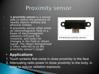 



A proximity sensor is a sensor
able to detect the presence of
nearby objects without any
physical contact.
A proximity sensor often emits
an electromagnetic field or a
beam of electromagnetic
radiation (infrared, for
instance), and looks for
changes in the field or return
signal. The object beingsensed
is often referred to as the
proximity sensor's target.

• Applications
1. Touch screens that come in close proximity to the face
2. Attenuating radio power in close proximity to the body, in
order to reduce radiation exposure.

 
