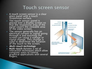 








A touch screen sensor is a clear
glass panel with a touch
responsive surface.
The touch sensor/panel is
placed over a display screen so
that the responsive area of the
panel covers the viewable area
of the video screen.
The sensor generally has an
electrical current or signal going
through it and touching the
screen can cause a voltage or
signal change. This change is
used to determine the location
of the touch to the screen.
Multi-touch technology

Multi-touch denotes a set of
interaction techniques which allow
computer users to control
graphical applications with several
fingers.

 