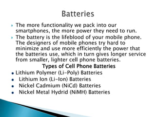 


The more functionality we pack into our
smartphones, the more power they need to run.
The battery is the lifeblood of your mobile phone.
The designers of mobile phones try hard to
minimize and use more efficiently the power that
the batteries use, which in turn gives longer service
from smaller, lighter cell phone batteries.
Types of Cell Phone Batteries
Lithium Polymer (Li-Poly) Batteries
Lithium Ion (Li-Ion) Batteries
Nickel Cadmium (NiCd) Batteries
Nickel Metal Hydrid (NiMH) Batteries

 