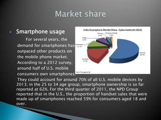 

Smartphone usage
For several years, the
demand for smartphones has
outpaced other products on
the mobile phone market.
According to a 2012 survey,
around half of U.S. mobile
consumers own smartphones.
They could account for around 70% of all U.S. mobile devices by
2013; in the 25 to 34 age group, smartphone ownership is so far
reported at 62%. For the third quarter of 2011, the NPD Group
reported that in the U.S., the proportion of handset sales that were
made up of smartphones reached 59% for consumers aged 18 and
over.

 