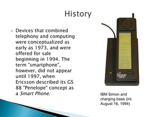 

Devices that combined
telephony and computing
were conceptualized as
early as 1973, and were
offered for sale
beginning in 1994. The
term "smartphone",
however, did not appear
until 1997, when
Ericsson described its GS
88 "Penelope" concept as
a Smart Phone.

IBM Simon and
charging base (int.
August 16, 1994)

 