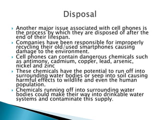 









Another major issue associated with cell phones is
the process by which they are disposed of after the
end of their lifespan.
Companies have been responsible for improperly
recycling their old/used smartphones causing
damage to the environment.
Cell phones can contain dangerous chemicals such
as antimony, cadmium, copper, lead, arsenic,
nickel and zinc
These chemicals have the potential to run off into
surrounding water bodies or seep into soil causing
harmful effects to wildlife and even the human
population.
Chemicals running off into surrounding water
bodies could make their way into drinkable water
systems and contaminate this supply.

 