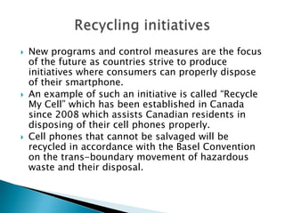 





New programs and control measures are the focus
of the future as countries strive to produce
initiatives where consumers can properly dispose
of their smartphone.
An example of such an initiative is called “Recycle
My Cell” which has been established in Canada
since 2008 which assists Canadian residents in
disposing of their cell phones properly.
Cell phones that cannot be salvaged will be
recycled in accordance with the Basel Convention
on the trans-boundary movement of hazardous
waste and their disposal.

 