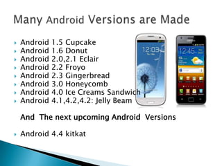 










Android
Android
Android
Android
Android
Android
Android
Android

1.5 Cupcake
1.6 Donut
2.0,2.1 Eclair
2.2 Froyo
2.3 Gingerbread
3.0 Honeycomb
4.0 Ice Creams Sandwich
4.1,4.2,4.2: Jelly Beam

And The next upcoming Android Versions


Android 4.4 kitkat

 