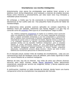 Smartphones: Los moviles Inteligentes

Anteriormente, eran pocos los privilegiados que podrian tener acceso a un
telefono movil, dichos dispositivos, eran costosos, y carecian de amplios recursos
fisicos como memoria y procesamiento, por esta razon eran muy limitados y
realizaban pocas funciones.

Sin embargo, a media que ha ido avanzando la tecnologia, los componentes
electronicos se han vuelto cada vez mas pequeños hasta tal punto de hablar de
nanotecnologia.

Si observamos estos grandes avances aplicados en campos especificos, la
telefonia movil por ejemplo, notaremos que hemos llegado a lo que hoy es
conocido como los smartfon ¿Pero que es un smarthphone? Segun la Wiki:

    “Un teléfono inteligente (smartphone en inglés) es un teléfono móvil construido
    sobre una plataforma informática móvil, con una mayor capacidad de almacenar
    datos y realizar actividades semejantes a una mini computadora y conectividad
    que un teléfono móvil convencional. El término «inteligente» hace referencia a la
    capacidad de usarse como un ordenador de bolsillo, llegando incluso a remplazar
    a un ordenador personal en algunos casos.Generalmente los teléfonos con
    pantallas táctiles son los llamados "teléfonos inteligentes", pero el completo
    soporte al correo electrónico parece ser una característica indispensable
    encontrada en todos los modelos existentes y anunciados desde 2007. Casi todos
    los teléfonos inteligentes también permiten al usuario instalar programas
    adicionales, normalmente inclusive desde terceros —hecho que dota a estos
    teléfonos de muchísimas aplicaciones en diferentes terrenos”

En el mercado actual, existen miles de modelos de smarthphones, cada uno con
caracteristicas tanto de hardware como de software, pero todos siguiendo el ideal
y la misma filosofia de un telefono inteligente.

Ademas de esto, hoy dia en Internet hay miles de sitios que ofrecen diversos
servicios para estos moviles, desde liberar blackberry hasta aplicaciones
corporativas, pasando por servicio de imagenes, temas, y demas aspectos para
personalizar tu movil.

A continuacion, mostrare un tabla tomada de Internet, donde hacen una buena
comparacion entre los smartphones mas populares del mercado.
 