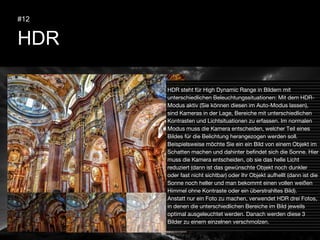 HDR
#12
HDR steht für High Dynamic Range in Bildern mit
unterschiedlichen Beleuchtungssituationen: Mit dem HDR-
Modus aktiv (Sie können diesen im Auto-Modus lassen),
sind Kameras in der Lage, Bereiche mit unterschiedlichen
Kontrasten und Lichtsituationen zu erfassen. Im normalen
Modus muss die Kamera entscheiden, welcher Teil eines
Bildes für die Belichtung herangezogen werden soll.
Beispielsweise möchte Sie ein ein Bild von einem Objekt im
Schatten machen und dahinter befindet sich die Sonne. Hier
muss die Kamera entscheiden, ob sie das helle Licht
reduziert (dann ist das gewünschte Objekt noch dunkler
oder fast nicht sichtbar) oder Ihr Objekt aufhellt (dann ist die
Sonne noch heller und man bekommt einen vollen weißen
Himmel ohne Kontraste oder ein überstrahltes Bild).
Anstatt nur ein Foto zu machen, verwendet HDR drei Fotos,
in denen die unterschiedlichen Bereiche im Bild jeweils
optimal ausgeleuchtet werden. Danach werden diese 3
Bilder zu einem einzelnen verschmolzen.
 