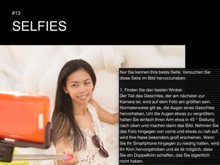 SELFIES
#13
Nur Sie kennen Ihre beste Seite. Versuchen Sie
diese Seite im Bild hervorzuheben.
1. Finden Sie den besten Winkel:
Der Teil des Gesichtes, der am nächsten zur
Kamera ist, wird auf dem Foto am größten sein.
Normalerweise gilt es, die Augen eines Gesichtes
hervorheben. Um die Augen etwas zu vergrößern,
halten Sie einfach Ihren Arm etwa in 45 ° Stellung
nach oben und machen dann das Bild. Nehmen Sie
das Foto hingegen von vorne und etwas zu nah auf,
wird Ihre Nase besonders groß erscheinen. Wenn
Sie Ihr Smartphone hingegen zu niedrig halten, wird
Ihr Kinn hervorgehoben und es ist möglich, dass
Sie ein Doppelkinn schaffen, das Sie eigentlich
nicht haben.
 