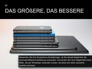 DAS GRÖßERE, DAS BESSERE
#2
Überprüfen Sie Ihre Smartphone-Einstellungen, ob Sie aktuell tatsächlich die
maximale Bildschirmauflösung verwenden. Verwenden Sie nach Möglichkeit keine
Bilder, die per WhatsApp versendet wurden, da diese eine stark reduzierte
Qualität aufweisen.
 