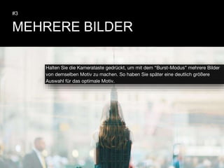 MEHRERE BILDER
#3
Halten Sie die Kamerataste gedrückt, um mit dem “Burst-Modus” mehrere Bilder
von demselben Motiv zu machen. So haben Sie später eine deutlich größere
Auswahl für das optimale Motiv.
 