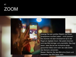 ZOOM
#7
Solange Sie kein großes Objektiv auf Ihrem
Smartphone montiert haben - nicht zoomen!
Die Zoomen mit dem Smartphone ist in der
Regel ein digitaler Zoom. Bei jedem Zoomen
wird das Bild körniger und unschärfer. Das liegt
daran, dass Sie bei der Aufnahme eines
gezoomten Bilds nicht mehr die volle Größe
des Sensors verwenden.
Besser: Machen Sie das Bild ohne Zoom und
bearbeiten das Bild lieber nach.
 