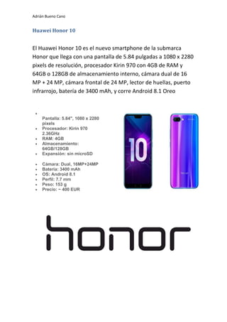 Adrián Bueno Cano
Huawei Honor 10
El Huawei Honor 10 es el nuevo smartphone de la submarca
Honor que llega con una pantalla de 5.84 pulgadas a 1080 x 2280
pixels de resolución, procesador Kirin 970 con 4GB de RAM y
64GB o 128GB de almacenamiento interno, cámara dual de 16
MP + 24 MP, cámara frontal de 24 MP, lector de huellas, puerto
infrarrojo, batería de 3400 mAh, y corre Android 8.1 Oreo

Pantalla: 5.84", 1080 x 2280
pixels
 Procesador: Kirin 970
2.36GHz
 RAM: 4GB
 Almacenamiento:
64GB/128GB
 Expansión: sin microSD
 Cámara: Dual, 16MP+24MP
 Batería: 3400 mAh
 OS: Android 8.1
 Perfil: 7.7 mm
 Peso: 153 g
 Precio: ~ 400 EUR
 