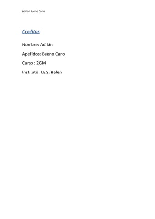 Adrián Bueno Cano
Creditos
Nombre: Adrián
Apellidos: Bueno Cano
Curso : 2GM
Instituto: I.E.S. Belen
 