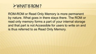 WHAT IS ROM ?
ROM-ROM or Read Only Memory is more permanent
by nature. What goes in there stays there. The ROM or
read only memory forms a part of your internal storage
and that part is not Accessible for users to write on and
is thus referred to as Read Only Memory.
 