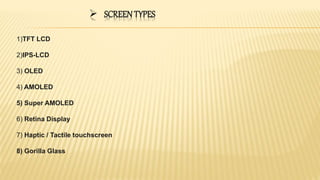  SCREEN TYPES
1)TFT LCD
2)IPS-LCD
3) OLED
4) AMOLED
5) Super AMOLED
6) Retina Display
7) Haptic / Tactile touchscreen
8) Gorilla Glass
 