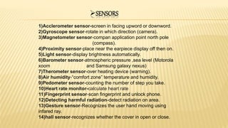 SENSORS
1)Acclerometer sensor-screen in facing upword or downword.
2)Gyroscope sensor-rotate in which direction (camera).
3)Magnetometer sensor-compan application point north pole
(compass).
4)Proximity sensor-place near the earpiece display off then on.
5)Light sensor-display brightness automatically.
6)Barometer sensor-atmospheric pressure ,sea level (Motorola
xoom and Samsung galaxy nexus)
7)Therometer sensor-over heating device (warning).
8)Air humidity-“comfort zone” temperature and humidity.
9)Pedometer sensor-counting the number of step you take.
10)Heart rate monitor-calculate heart rate
11)Fingerprint sensor-scan fingerprint and unlock phone.
12)Detecting harmful radiation-detect radiation on area.
13)Gesture sensor-Recognizes the user hand moving using
infared ray.
14)hall sensor-recognizes whether the cover in open or close.
 