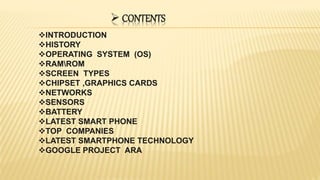  CONTENTS
INTRODUCTION
HISTORY
OPERATING SYSTEM (OS)
RAMROM
SCREEN TYPES
CHIPSET ,GRAPHICS CARDS
NETWORKS
SENSORS
BATTERY
LATEST SMART PHONE
TOP COMPANIES
LATEST SMARTPHONE TECHNOLOGY
GOOGLE PROJECT ARA
 
