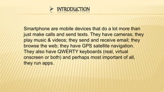  INTRODUCTION
Smartphone are mobile devices that do a lot more than
just make calls and send texts. They have cameras; they
play music & videos; they send and receive email; they
browse the web; they have GPS satellite navigation.
They also have QWERTY keyboards (real, virtual
onscreen or both) and perhaps most important of all,
they run apps.
 