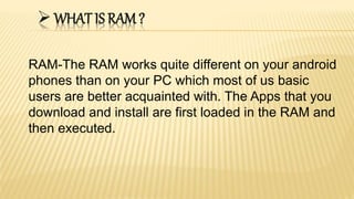 WHAT IS RAM ?
RAM-The RAM works quite different on your android
phones than on your PC which most of us basic
users are better acquainted with. The Apps that you
download and install are first loaded in the RAM and
then executed.
 