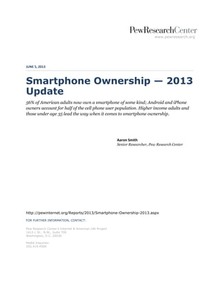www.pewresearch.org 
JUNE 5, 2013 
Smartphone Ownership — 2013 Update 
56% of American adults now own a smartphone of some kind; Android and iPhone owners account for half of the cell phone user population. Higher income adults and those under age 35 lead the way when it comes to smartphone ownership. 
Aaron Smith Senior Researcher, Pew Research Center 
http://pewinternet.org/Reports/2013/Smartphone-Ownership-2013.aspx 
FOR FURTHER INFORMATION, CONTACT: 
Pew Research Center’s Internet & American Life Project 
1615 L St., N.W., Suite 700 
Washington, D.C. 20036 
Media Inquiries: 
202.419.4500  
