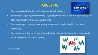 TARGETING
• Samsung has adopted a multi-segment target strategy.
• Samsung is targeting and selecting target segments which are more profitably and
able to generate higher sales and profits.
• Samsung targets teenagers or young people with products which are more
innovative.
• Samsung also using niche marketing strategy because Samsung has recognized a
niche market for flip smart phone.
Source: FlyTXt
 