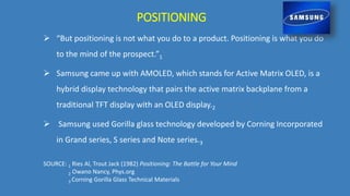  “But positioning is not what you do to a product. Positioning is what you do
to the mind of the prospect.”1
 Samsung came up with AMOLED, which stands for Active Matrix OLED, is a
hybrid display technology that pairs the active matrix backplane from a
traditional TFT display with an OLED display.2
 Samsung used Gorilla glass technology developed by Corning Incorporated
in Grand series, S series and Note series.3
POSITIONING
SOURCE: 1 Ries Al, Trout Jack (1982) Positioning: The Battle for Your Mind
2 Owano Nancy, Phys.org
3 Corning Gorilla Glass Technical Materials
 
