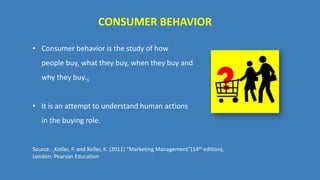 CONSUMER BEHAVIOR
• Consumer behavior is the study of how
people buy, what they buy, when they buy and
why they buy.1
• It is an attempt to understand human actions
in the buying role.
Source: 1Kotler, P. and Keller, K. (2011) “Marketing Management”(14th edition),
London: Pearson Education
 